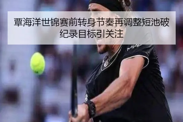 覃海洋世锦赛前转身节奏再调整短池破纪录目标引关注 - HuoHuSPORTS